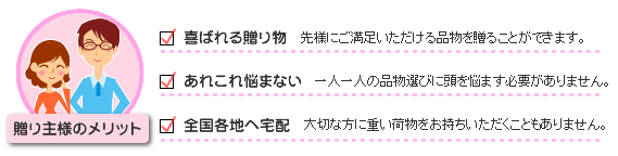 贈り主様には、喜ばれる贈り物をあげられる、悩まずにすむ、各地へ宅配が出来る、というメリットがあります。